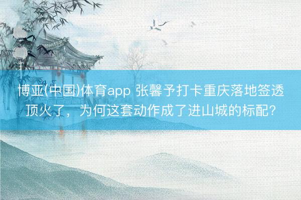 博亚(中国)体育app 张馨予打卡重庆落地签透顶火了，为何这套动作成了进山城的标配?