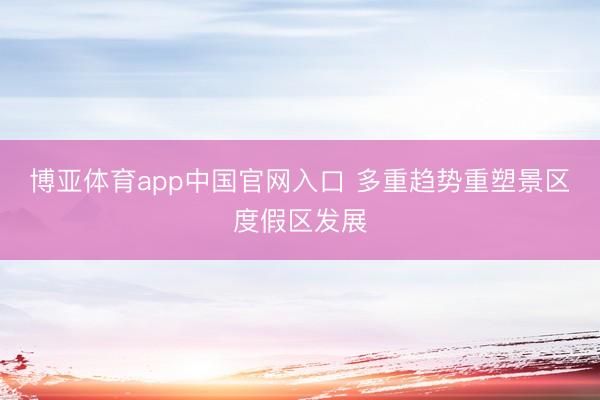 博亚体育app中国官网入口 多重趋势重塑景区度假区发展