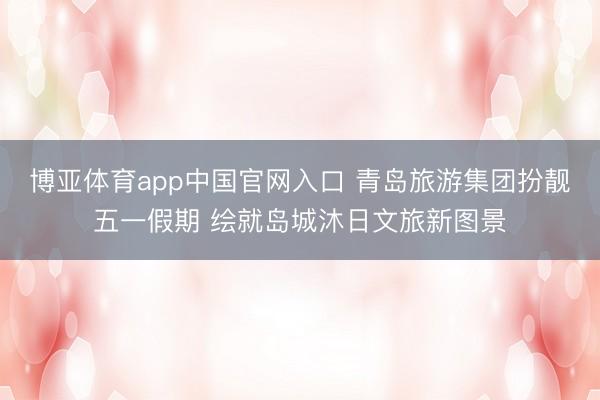 博亚体育app中国官网入口 青岛旅游集团扮靓五一假期 绘就岛城沐日文旅新图景