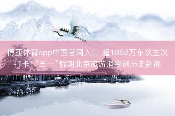 博亚体育app中国官网入口 超1882万东谈主次打卡! “五一”假期北京旅游消费创历史新高