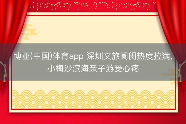博亚(中国)体育app 深圳文旅阛阓热度拉满，小梅沙滨海亲子游受心疼