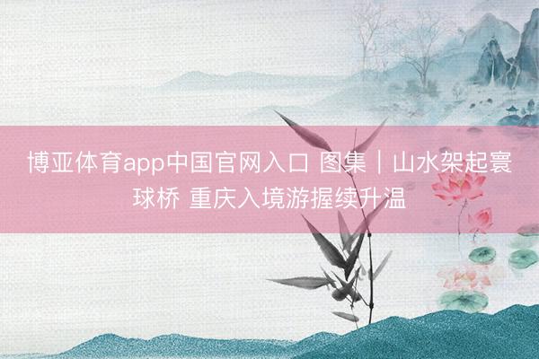 博亚体育app中国官网入口 图集｜山水架起寰球桥 重庆入境游握续升温