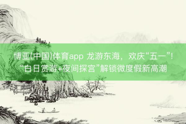 博亚(中国)体育app 龙游东海，欢庆“五一”!“白日赏游+夜间探宫”解锁微度假新高潮