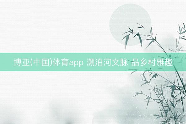 博亚(中国)体育app 溯泊河文脉 品乡村雅趣