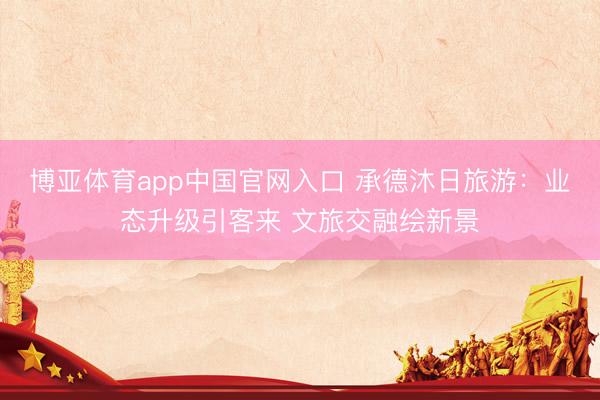 博亚体育app中国官网入口 承德沐日旅游：业态升级引客来 文旅交融绘新景