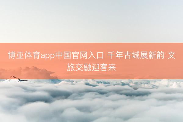 博亚体育app中国官网入口 千年古城展新韵 文旅交融迎客来