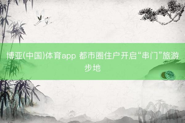 博亚(中国)体育app 都市圈住户开启“串门”旅游步地