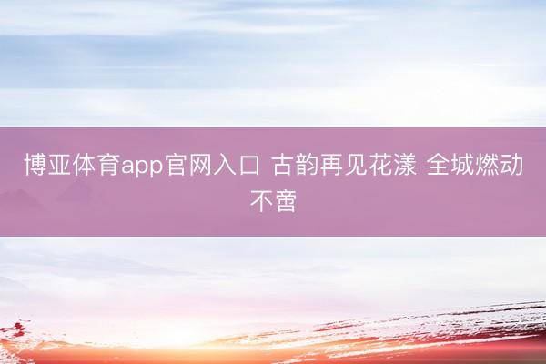 博亚体育app官网入口 古韵再见花漾 全城燃动不啻