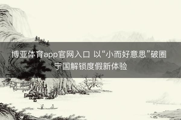 博亚体育app官网入口 以“小而好意思”破圈 宁国解锁度假新体验