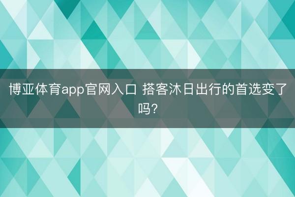 博亚体育app官网入口 搭客沐日出行的首选变了吗?