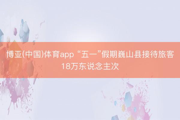 博亚(中国)体育app “五一”假期巍山县接待旅客18万东说念主次