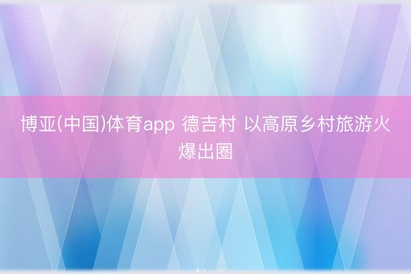 博亚(中国)体育app 德吉村 以高原乡村旅游火爆出圈