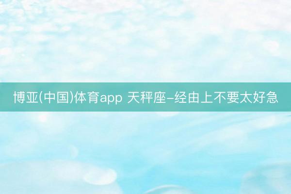 博亚(中国)体育app 天秤座-经由上不要太好急