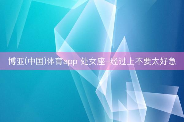 博亚(中国)体育app 处女座-经过上不要太好急