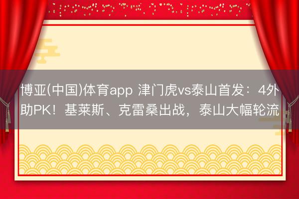 博亚(中国)体育app 津门虎vs泰山首发：4外助PK！基莱斯、克雷桑出战，泰山大幅轮流
