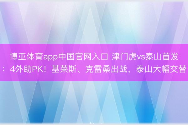 博亚体育app中国官网入口 津门虎vs泰山首发：4外助PK！基莱斯、克雷桑出战，泰山大幅交替