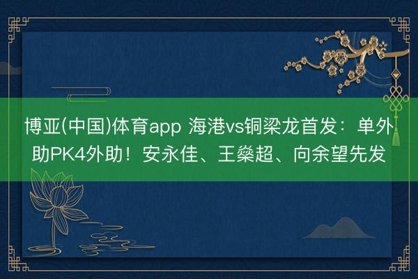 博亚(中国)体育app 海港vs铜梁龙首发：单外助PK4外助！安永佳、王燊超、向余望先发