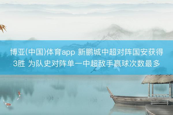 博亚(中国)体育app 新鹏城中超对阵国安获得3胜 为队史对阵单一中超敌手赢球次数最多