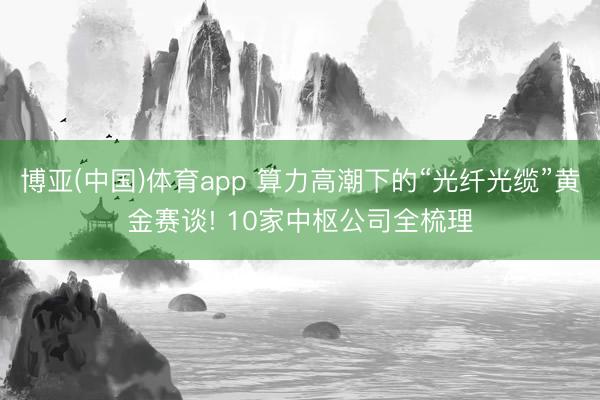 博亚(中国)体育app 算力高潮下的“光纤光缆”黄金赛谈! 10家中枢公司全梳理