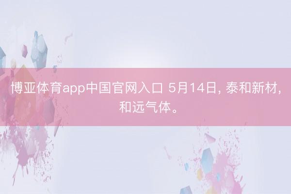 博亚体育app中国官网入口 5月14日， 泰和新材， 和远气体。