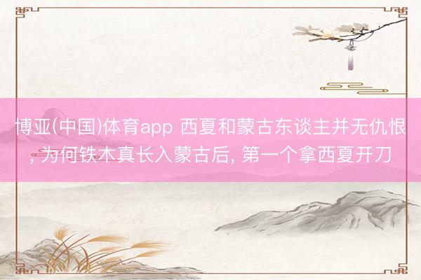 博亚(中国)体育app 西夏和蒙古东谈主并无仇恨, 为何铁木真长入蒙古后, 第一个拿西夏开刀