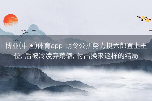 博亚(中国)体育app 胡令公拼努力挺六郎登上王位， 后被冷凌弃荒僻， 付出换来这样的结局