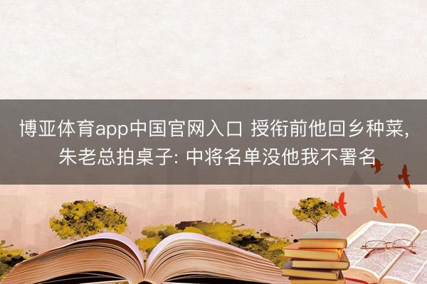 博亚体育app中国官网入口 授衔前他回乡种菜, 朱老总拍桌子: 中将名单没他我不署名