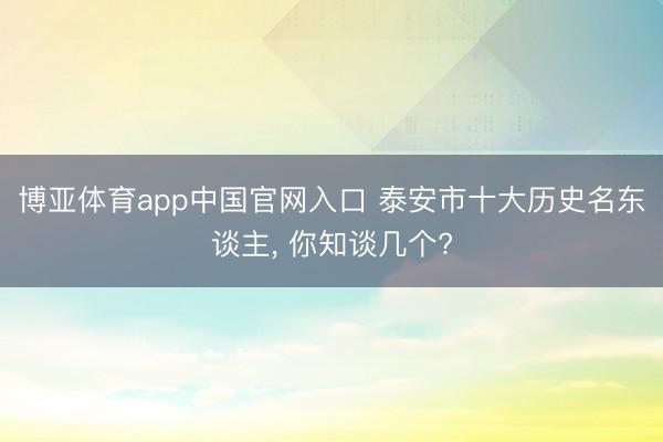 博亚体育app中国官网入口 泰安市十大历史名东谈主， 你知谈几个?