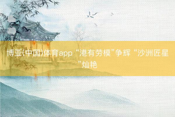 博亚(中国)体育app “港有劳模”争辉 “沙洲匠星”灿艳