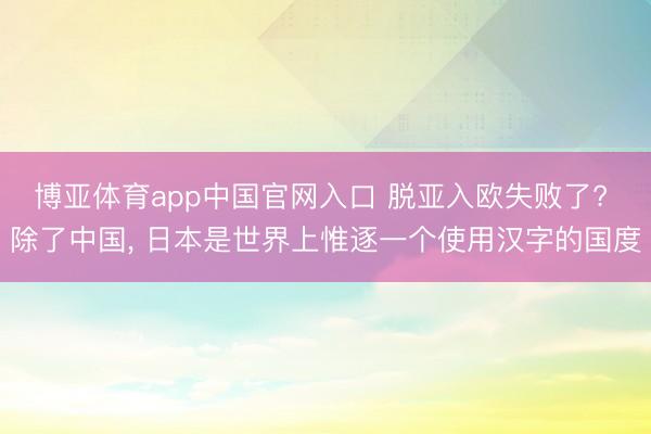 博亚体育app中国官网入口 脱亚入欧失败了? 除了中国, 日本是世界上惟逐一个使用汉字的国度