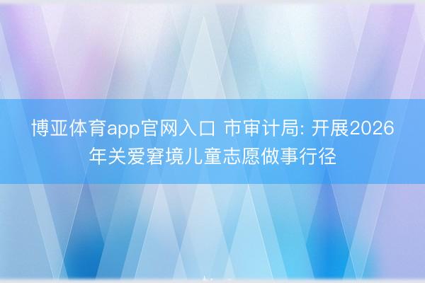 博亚体育app官网入口 市审计局: 开展2026年关爱窘境儿童志愿做事行径