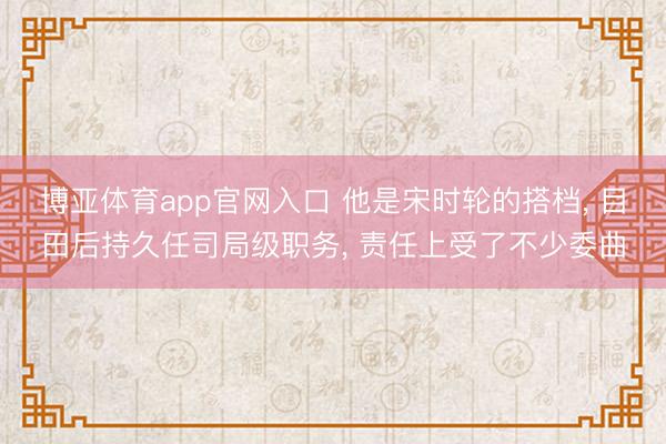 博亚体育app官网入口 他是宋时轮的搭档， 目田后持久任司局级职务， 责任上受了不少委曲