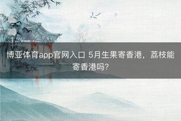 博亚体育app官网入口 5月生果寄香港,荔枝能寄香港吗?
