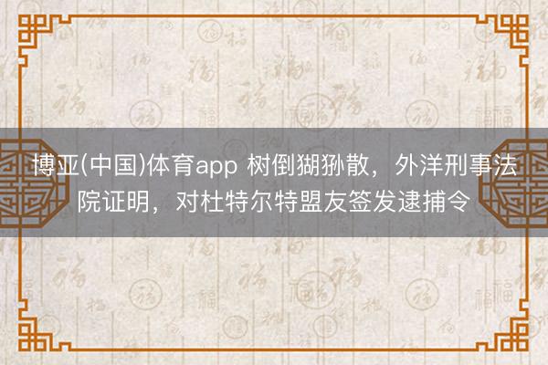 博亚(中国)体育app 树倒猢狲散，外洋刑事法院证明，对杜特尔特盟友签发逮捕令