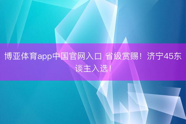 博亚体育app中国官网入口 省级赏赐！济宁45东谈主入选！
