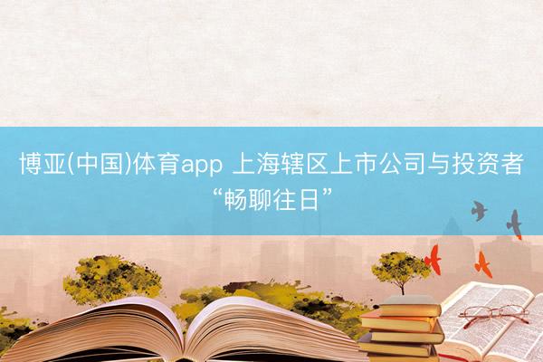 博亚(中国)体育app 上海辖区上市公司与投资者“畅聊往日”