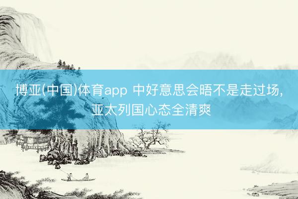 博亚(中国)体育app 中好意思会晤不是走过场， 亚太列国心态全清爽