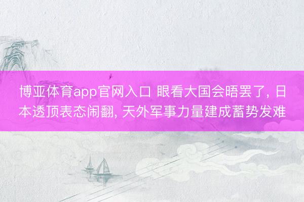 博亚体育app官网入口 眼看大国会晤罢了， 日本透顶表态闹翻， 天外军事力量建成蓄势发难