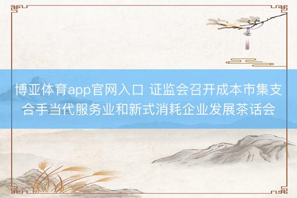 博亚体育app官网入口 证监会召开成本市集支合手当代服务业和新式消耗企业发展茶话会