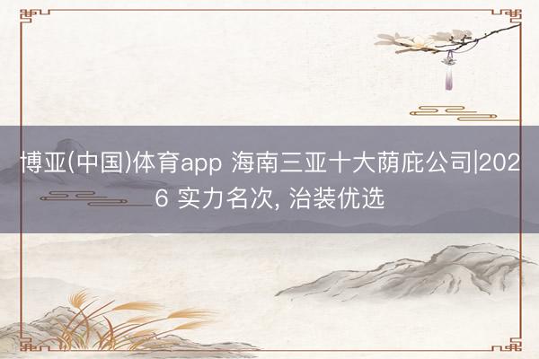 博亚(中国)体育app 海南三亚十大荫庇公司|2026 实力名次， 治装优选