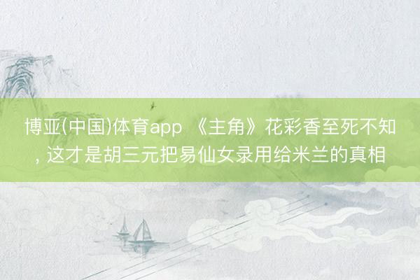 博亚(中国)体育app 《主角》花彩香至死不知， 这才是胡三元把易仙女录用给米兰的真相