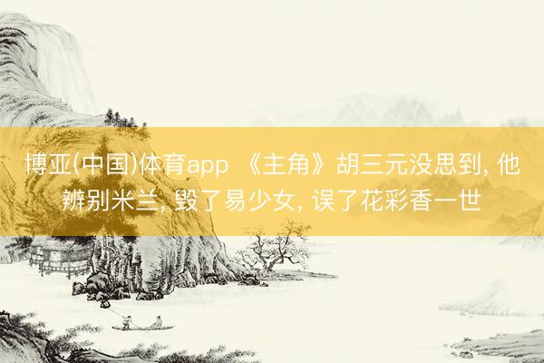 博亚(中国)体育app 《主角》胡三元没思到， 他辨别米兰， 毁了易少女， 误了花彩香一世