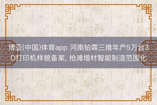 博亚(中国)体育app 河南铂霖三维年产5万台3D打印机样貌备案， 抢滩增材智能制造范围化