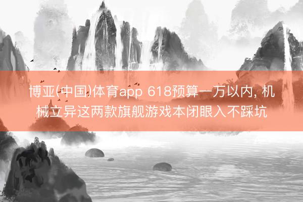 博亚(中国)体育app 618预算一万以内， 机械立异这两款旗舰游戏本闭眼入不踩坑