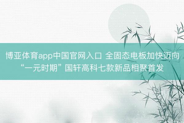 博亚体育app中国官网入口 全固态电板加快迈向“一元时期” 国轩高科七款新品相聚首发