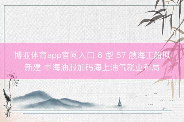 博亚体育app官网入口 6 型 57 艘海工船拟新建 中海油服加码海上油气就业布局