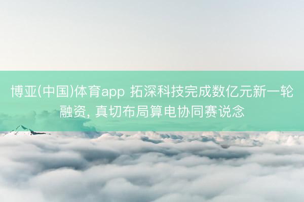 博亚(中国)体育app 拓深科技完成数亿元新一轮融资， 真切布局算电协同赛说念