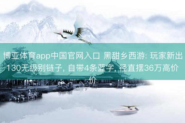 博亚体育app中国官网入口 黑甜乡西游: 玩家新出130无级别链子， 自带4条蓝字， 径直摆36万高价