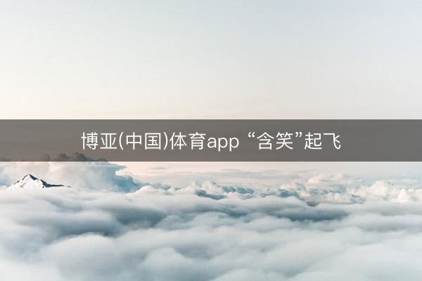 博亚(中国)体育app “含笑”起飞