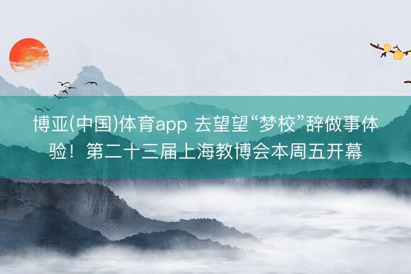 博亚(中国)体育app 去望望“梦校”辞做事体验！第二十三届上海教博会本周五开幕